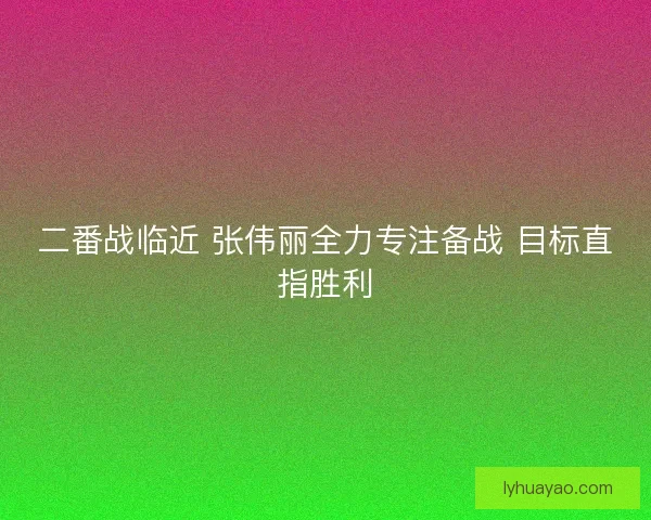 二番战临近 张伟丽全力专注备战 目标直指胜利 二番战临近 张伟丽全力专注备战 目标直指胜利