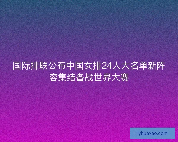 国际排联公布中国女排24人大名单新阵容集结备战世界大赛