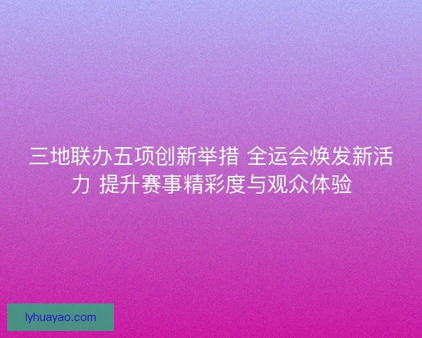 三地联办五项创新举措 全运会焕发新活力 提升赛事精彩度与观众体验