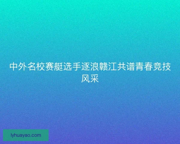 中外名校赛艇选手逐浪赣江共谱青春竞技风采