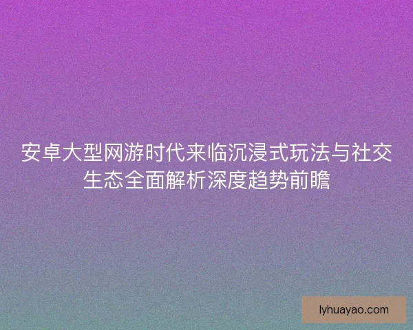 安卓大型网游时代来临沉浸式玩法与社交生态全面解析深度趋势前瞻