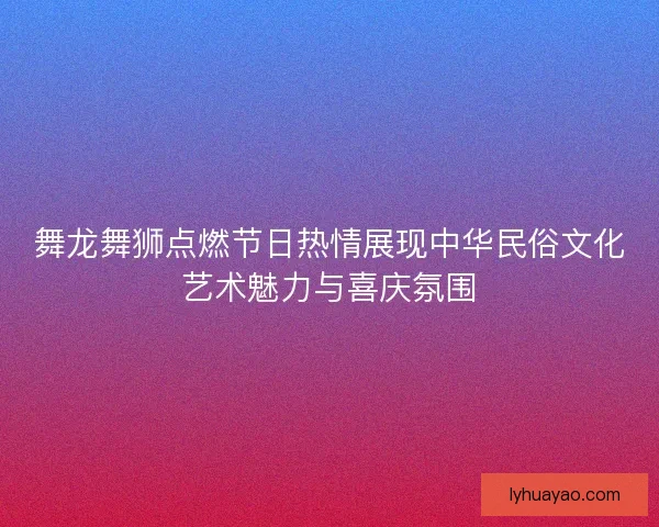 舞龙舞狮点燃节日热情展现中华民俗文化艺术魅力与喜庆氛围