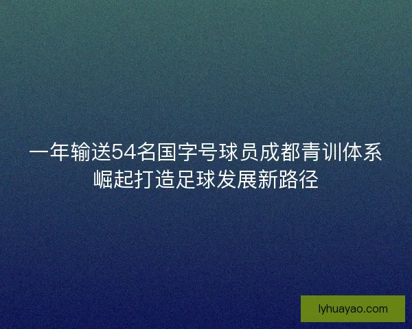 一年输送54名国字号球员成都青训体系崛起打造足球发展新路径