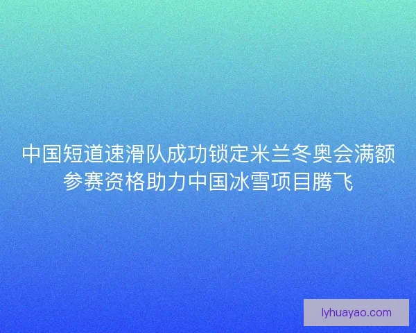 中国短道速滑队成功锁定米兰冬奥会满额参赛资格助力中国冰雪项目腾飞