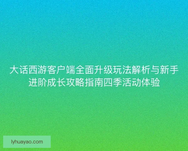 大话西游客户端全面升级玩法解析与新手进阶成长攻略指南四季活动体验