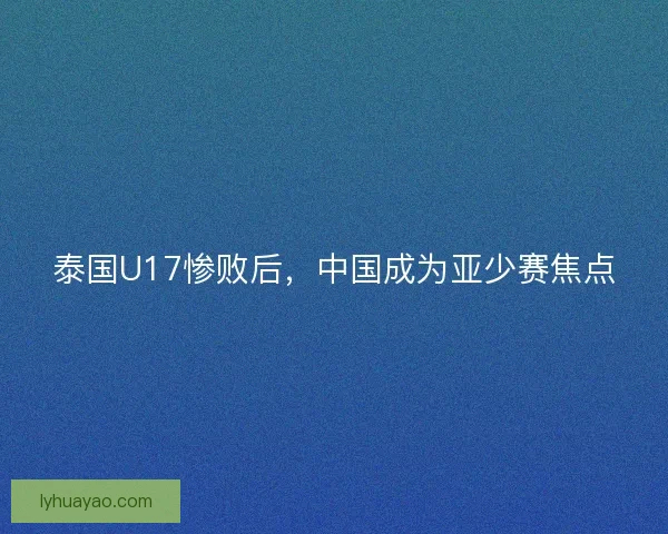 泰国U17惨败后，中国成为亚少赛焦点