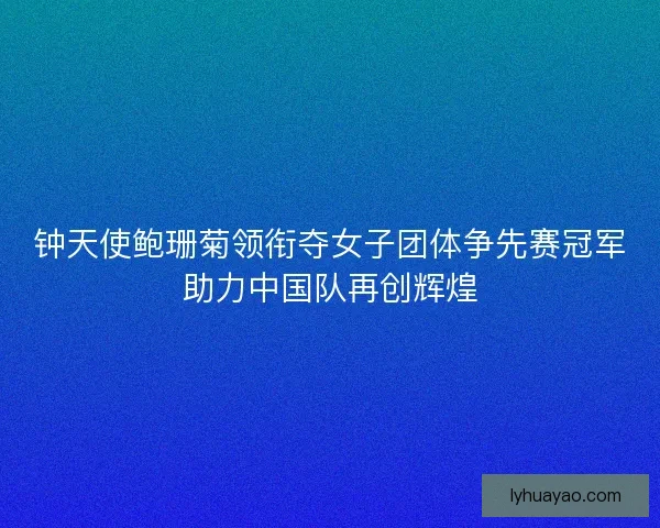 钟天使鲍珊菊领衔夺女子团体争先赛冠军助力中国队再创辉煌
