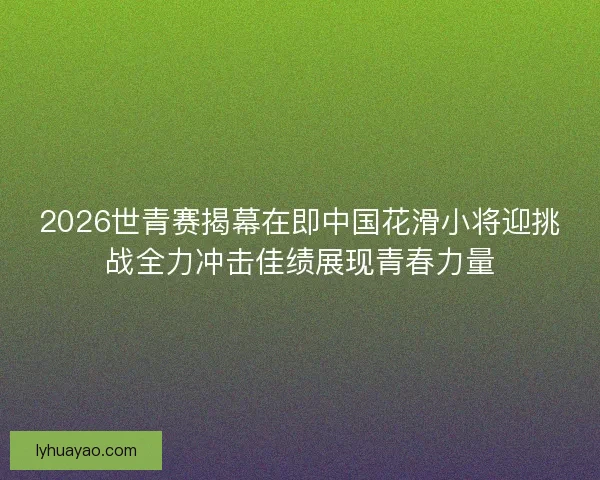 2026世青赛揭幕在即中国花滑小将迎挑战全力冲击佳绩展现青春力量