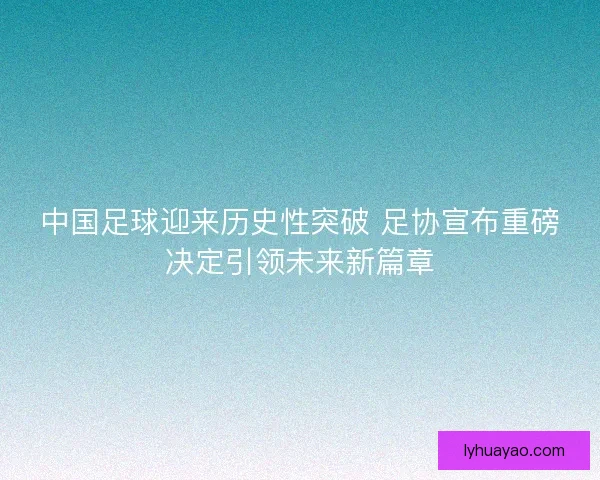 中国足球迎来历史性突破 足协宣布重磅决定引领未来新篇章