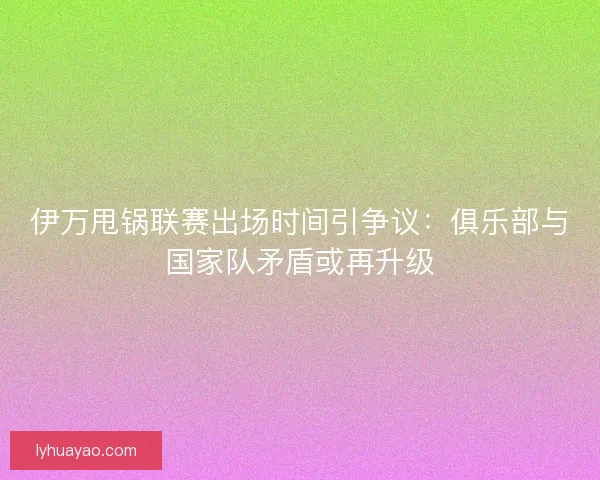 伊万甩锅联赛出场时间引争议：俱乐部与国家队矛盾或再升级