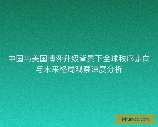 中国与美国博弈升级背景下全球秩序走向与未来格局观察深度分析 中国与美国博弈升级背景下全球秩序走向与未来格局观察深度分析