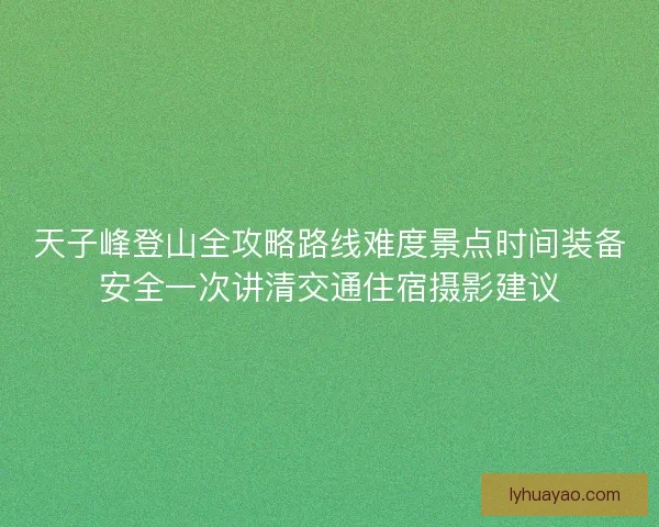 天子峰登山全攻略路线难度景点时间装备安全一次讲清交通住宿摄影建议 天子峰登山全攻略路线难度景点时间装备安全一次讲清交通住宿摄影建议