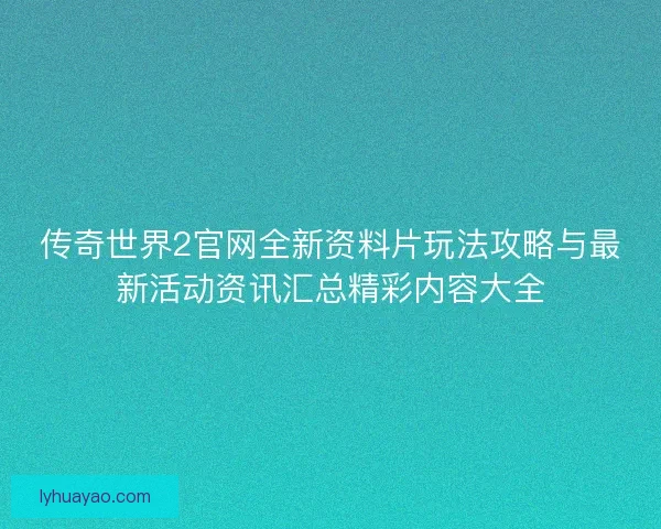 传奇世界2官网全新资料片玩法攻略与最新活动资讯汇总精彩内容大全