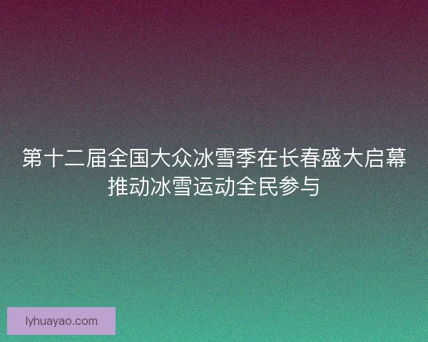 第十二届全国大众冰雪季在长春盛大启幕推动冰雪运动全民参与 第十二届全国大众冰雪季在长春盛大启幕推动冰雪运动全民参与