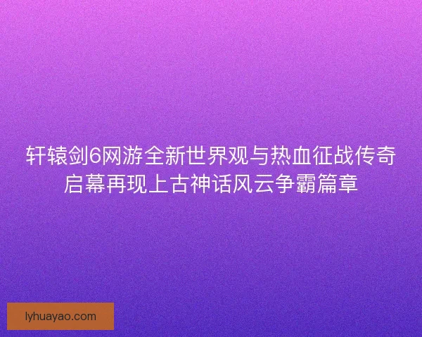 轩辕剑6网游全新世界观与热血征战传奇启幕再现上古神话风云争霸篇章 轩辕剑6网游全新世界观与热血征战传奇启幕再现上古神话风云争霸篇章
