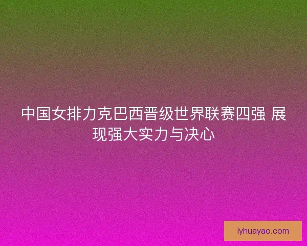 中国女排力克巴西晋级世界联赛四强 展现强大实力与决心