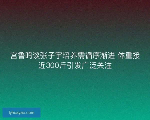 宫鲁鸣谈张子宇培养需循序渐进 体重接近300斤引发广泛关注 宫鲁鸣谈张子宇培养需循序渐进 体重接近300斤引发广泛关注