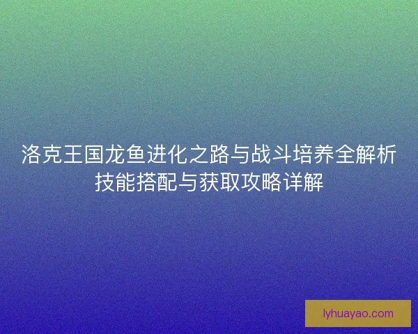 洛克王国龙鱼进化之路与战斗培养全解析技能搭配与获取攻略详解