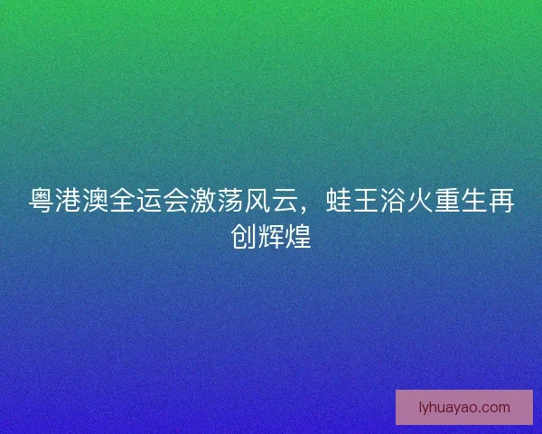 粤港澳全运会激荡风云，蛙王浴火重生再创辉煌