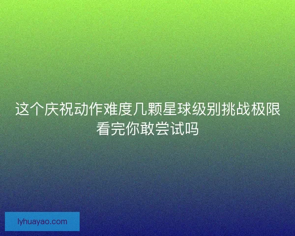 这个庆祝动作难度几颗星球级别挑战极限看完你敢尝试吗 这个庆祝动作难度几颗星球级别挑战极限看完你敢尝试吗