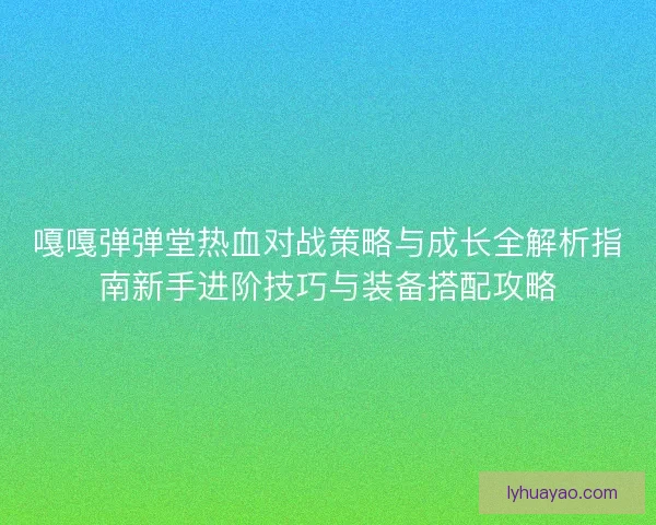 嘎嘎弹弹堂热血对战策略与成长全解析指南新手进阶技巧与装备搭配攻略