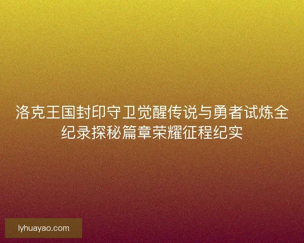 洛克王国封印守卫觉醒传说与勇者试炼全纪录探秘篇章荣耀征程纪实