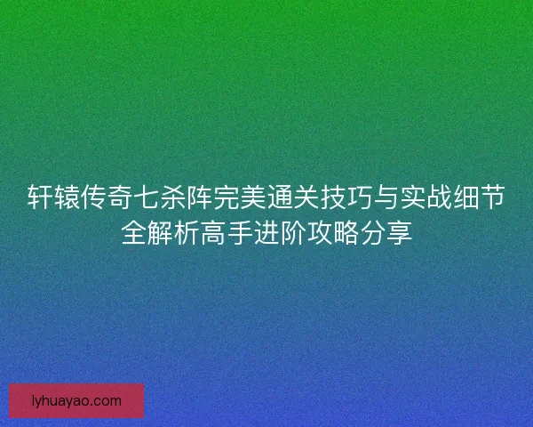 轩辕传奇七杀阵完美通关技巧与实战细节全解析高手进阶攻略分享