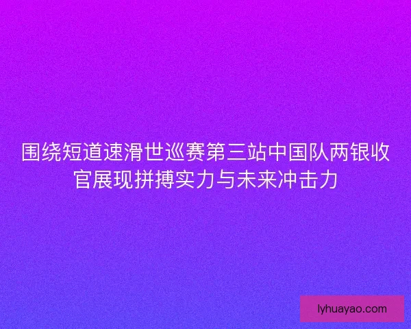 围绕短道速滑世巡赛第三站中国队两银收官展现拼搏实力与未来冲击力 围绕短道速滑世巡赛第三站中国队两银收官展现拼搏实力与未来冲击力