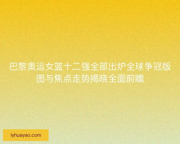 巴黎奥运女篮十二强全部出炉全球争冠版图与焦点走势揭晓全面前瞻 巴黎奥运女篮十二强全部出炉全球争冠版图与焦点走势揭晓全面前瞻