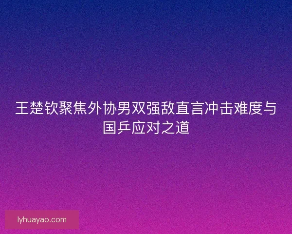 王楚钦聚焦外协男双强敌直言冲击难度与国乒应对之道 王楚钦聚焦外协男双强敌直言冲击难度与国乒应对之道